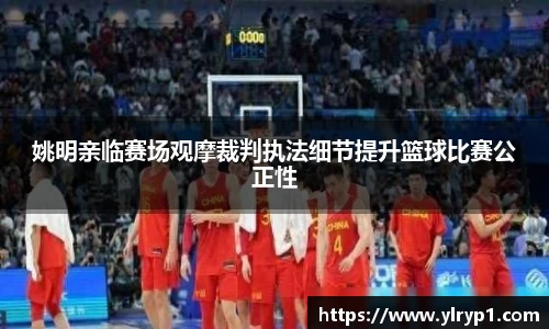 姚明亲临赛场观摩裁判执法细节提升篮球比赛公正性