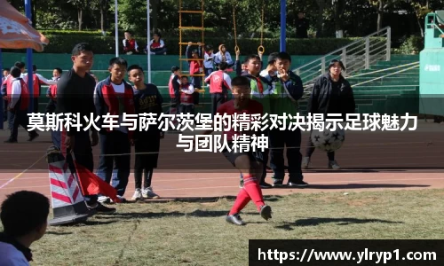 莫斯科火车与萨尔茨堡的精彩对决揭示足球魅力与团队精神